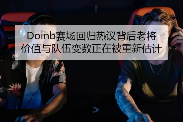 Doinb赛场回归热议背后老将价值与队伍变数正在被重新估计